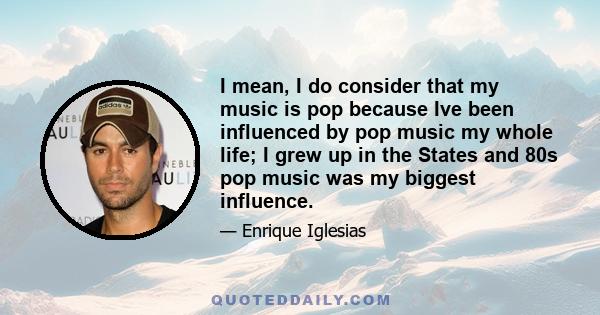 I mean, I do consider that my music is pop because Ive been influenced by pop music my whole life; I grew up in the States and 80s pop music was my biggest influence.