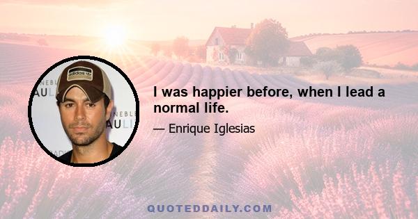 I was happier before, when I lead a normal life.