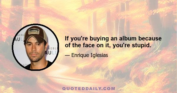 If you're buying an album because of the face on it, you're stupid.