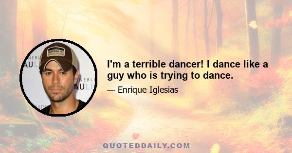 I'm a terrible dancer! I dance like a guy who is trying to dance.