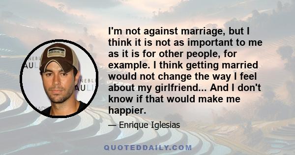 I'm not against marriage, but I think it is not as important to me as it is for other people, for example. I think getting married would not change the way I feel about my girlfriend... And I don't know if that would