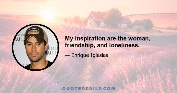 My inspiration are the woman, friendship, and loneliness.