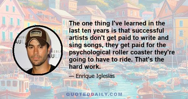 The one thing I've learned in the last ten years is that successful artists don't get paid to write and sing songs, they get paid for the psychological roller coaster they're going to have to ride. That's the hard work.