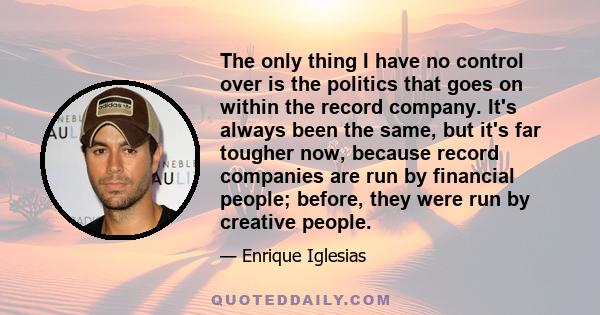 The only thing I have no control over is the politics that goes on within the record company. It's always been the same, but it's far tougher now, because record companies are run by financial people; before, they were