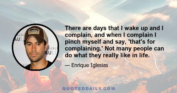 There are days that I wake up and I complain, and when I complain I pinch myself and say, 'that's for complaining.' Not many people can do what they really like in life.