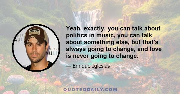 Yeah, exactly, you can talk about politics in music, you can talk about something else, but that's always going to change, and love is never going to change.