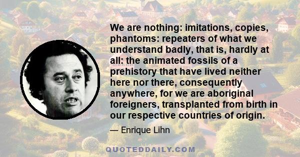 We are nothing: imitations, copies, phantoms: repeaters of what we understand badly, that is, hardly at all: the animated fossils of a prehistory that have lived neither here nor there, consequently anywhere, for we are 