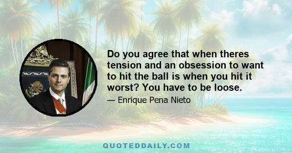 Do you agree that when theres tension and an obsession to want to hit the ball is when you hit it worst? You have to be loose.