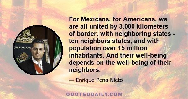 For Mexicans, for Americans, we are all united by 3,000 kilometers of border, with neighboring states - ten neighbors states, and with population over 15 million inhabitants. And their well-being depends on the