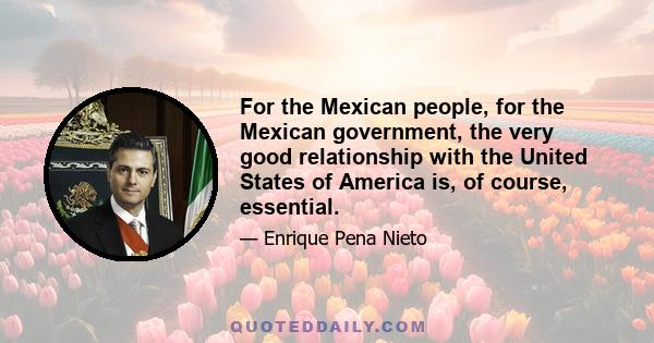 For the Mexican people, for the Mexican government, the very good relationship with the United States of America is, of course, essential.