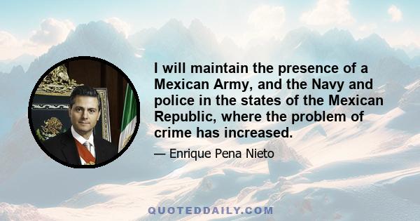 I will maintain the presence of a Mexican Army, and the Navy and police in the states of the Mexican Republic, where the problem of crime has increased.