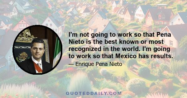 I'm not going to work so that Pena Nieto is the best known or most recognized in the world. I'm going to work so that Mexico has results.