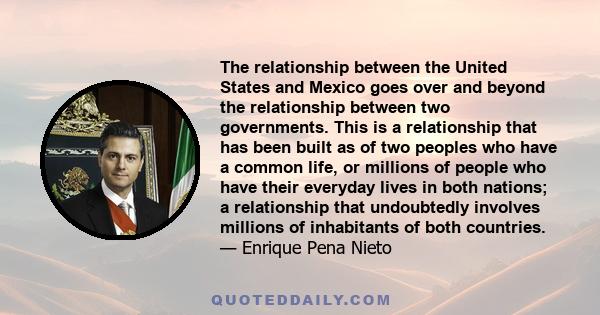 The relationship between the United States and Mexico goes over and beyond the relationship between two governments. This is a relationship that has been built as of two peoples who have a common life, or millions of