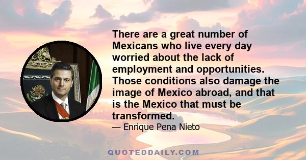 There are a great number of Mexicans who live every day worried about the lack of employment and opportunities. Those conditions also damage the image of Mexico abroad, and that is the Mexico that must be transformed.