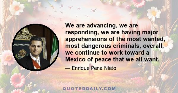 We are advancing, we are responding, we are having major apprehensions of the most wanted, most dangerous criminals, overall, we continue to work toward a Mexico of peace that we all want.