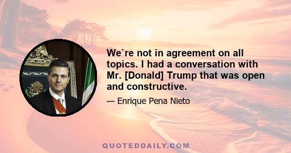 We`re not in agreement on all topics. I had a conversation with Mr. [Donald] Trump that was open and constructive.