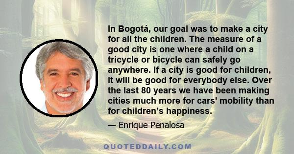 In Bogotá, our goal was to make a city for all the children. The measure of a good city is one where a child on a tricycle or bicycle can safely go anywhere. If a city is good for children, it will be good for everybody 