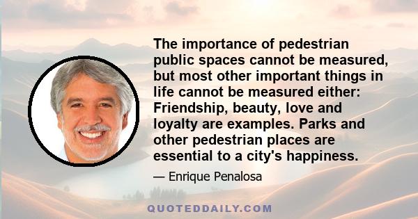 The importance of pedestrian public spaces cannot be measured, but most other important things in life cannot be measured either: Friendship, beauty, love and loyalty are examples. Parks and other pedestrian places are