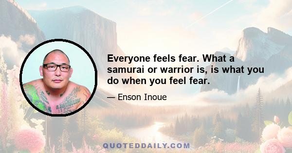 Everyone feels fear. What a samurai or warrior is, is what you do when you feel fear.