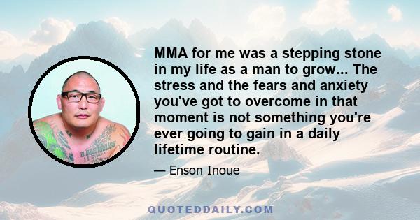 MMA for me was a stepping stone in my life as a man to grow... The stress and the fears and anxiety you've got to overcome in that moment is not something you're ever going to gain in a daily lifetime routine.