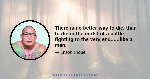 There is no better way to die, than to die in the midst of a battle, fighting to the very end......like a man.