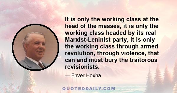 It is only the working class at the head of the masses, it is only the working class headed by its real Marxist-Leninist party, it is only the working class through armed revolution, through violence, that can and must