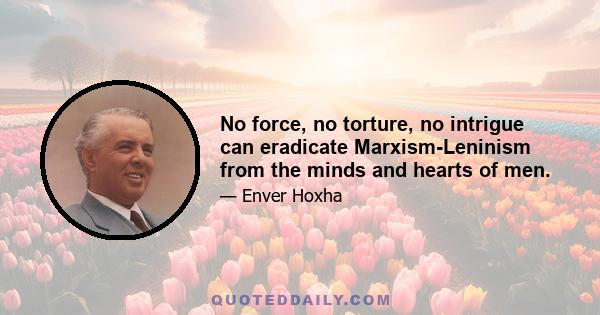 No force, no torture, no intrigue can eradicate Marxism-Leninism from the minds and hearts of men.