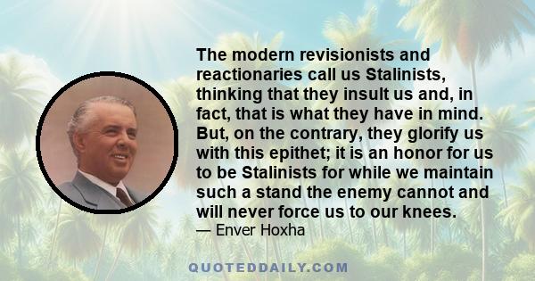 The modern revisionists and reactionaries call us Stalinists, thinking that they insult us and, in fact, that is what they have in mind. But, on the contrary, they glorify us with this epithet; it is an honor for us to