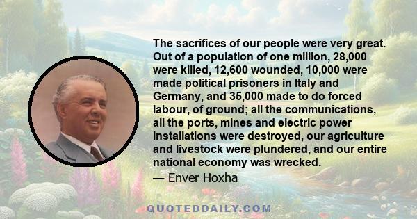 The sacrifices of our people were very great. Out of a population of one million, 28,000 were killed, 12,600 wounded, 10,000 were made political prisoners in Italy and Germany, and 35,000 made to do forced labour, of