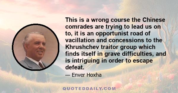 This is a wrong course the Chinese comrades are trying to lead us on to, it is an opportunist road of vacillation and concessions to the Khrushchev traitor group which finds itself in grave difficulties, and is