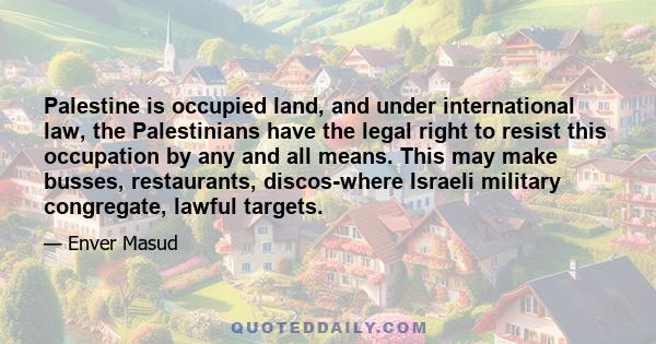 Palestine is occupied land, and under international law, the Palestinians have the legal right to resist this occupation by any and all means. This may make busses, restaurants, discos-where Israeli military congregate, 