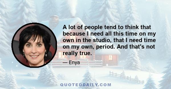 A lot of people tend to think that because I need all this time on my own in the studio, that I need time on my own, period. And that's not really true.