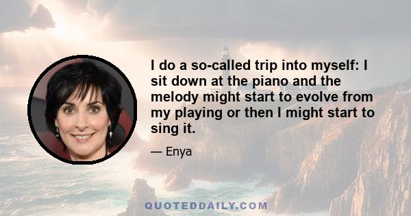 I do a so-called trip into myself: I sit down at the piano and the melody might start to evolve from my playing or then I might start to sing it.