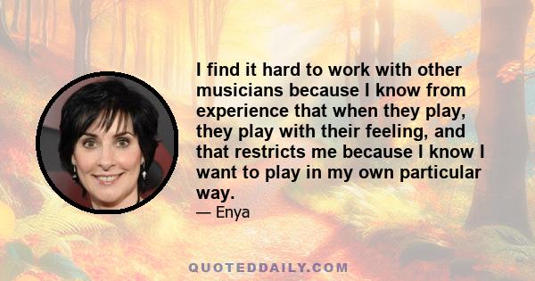 I find it hard to work with other musicians because I know from experience that when they play, they play with their feeling, and that restricts me because I know I want to play in my own particular way.