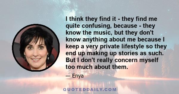 I think they find it - they find me quite confusing, because - they know the music, but they don't know anything about me because I keep a very private lifestyle so they end up making up stories as such. But I don't