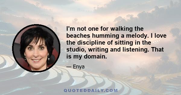 I'm not one for walking the beaches humming a melody. I love the discipline of sitting in the studio, writing and listening. That is my domain.