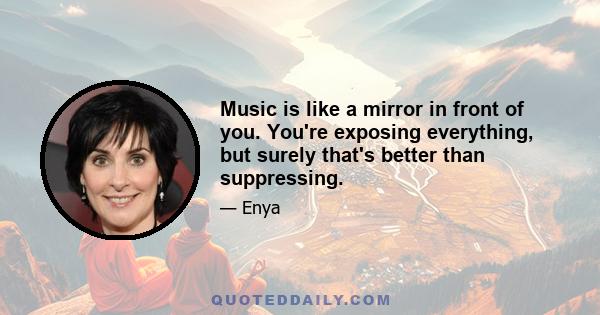 Music is like a mirror in front of you. You're exposing everything, but surely that's better than suppressing.