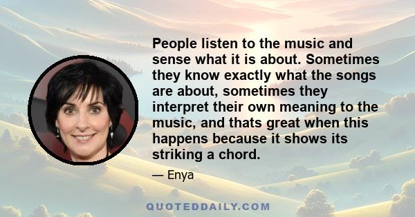 People listen to the music and sense what it is about. Sometimes they know exactly what the songs are about, sometimes they interpret their own meaning to the music, and thats great when this happens because it shows