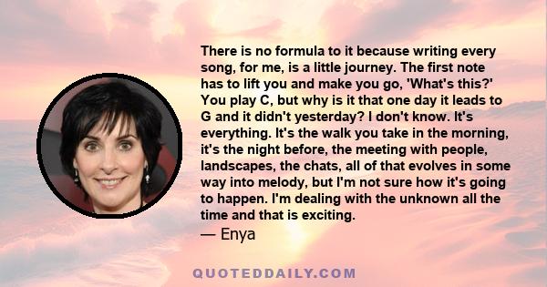 There is no formula to it because writing every song, for me, is a little journey. The first note has to lift you and make you go, 'What's this?' You play C, but why is it that one day it leads to G and it didn't