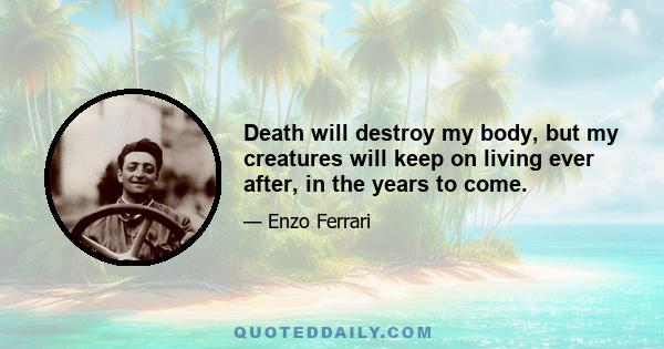 Death will destroy my body, but my creatures will keep on living ever after, in the years to come.