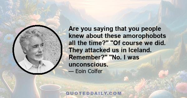 Are you saying that you people knew about these amorophobots all the time? Of course we did. They attacked us in Iceland. Remember? No. I was unconscious.