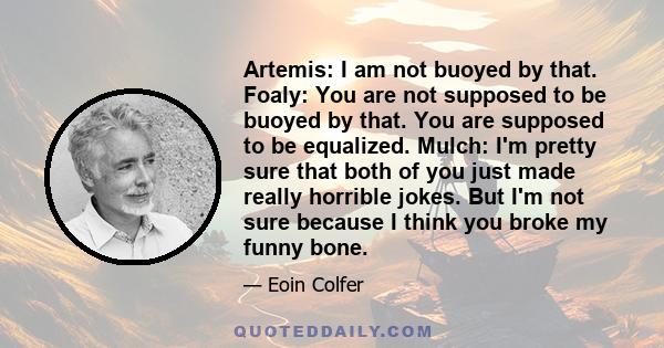 Artemis: I am not buoyed by that. Foaly: You are not supposed to be buoyed by that. You are supposed to be equalized. Mulch: I'm pretty sure that both of you just made really horrible jokes. But I'm not sure because I