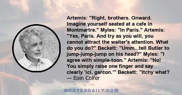 Artemis: Right, brothers. Onward. Imagine yourself seated at a cafe in Montmartre. Myles: In Paris. Artemis: Yes, Paris. And try as you will, you cannot attract the waiter's attention. What do you do? Beckett: