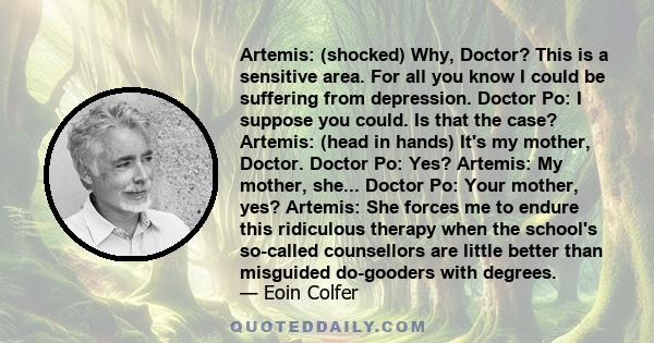 Artemis: (shocked) Why, Doctor? This is a sensitive area. For all you know I could be suffering from depression. Doctor Po: I suppose you could. Is that the case? Artemis: (head in hands) It's my mother, Doctor. Doctor