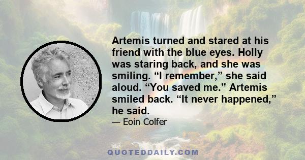 Artemis turned and stared at his friend with the blue eyes. Holly was staring back, and she was smiling. “I remember,” she said aloud. “You saved me.” Artemis smiled back. “It never happened,” he said.