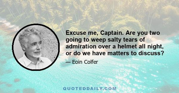 Excuse me, Captain. Are you two going to weep salty tears of admiration over a helmet all night, or do we have matters to discuss?