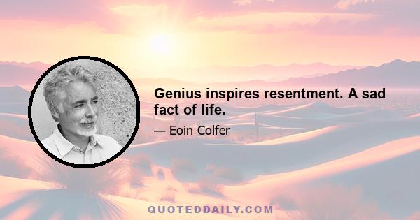 Genius inspires resentment. A sad fact of life.