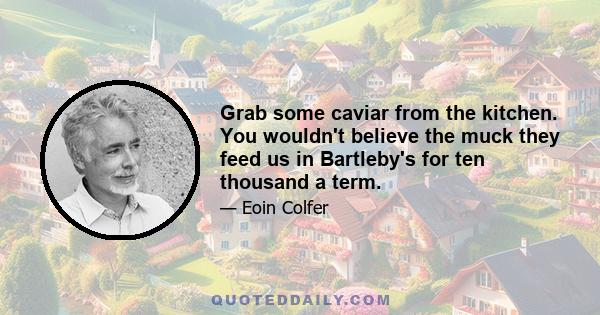 Grab some caviar from the kitchen. You wouldn't believe the muck they feed us in Bartleby's for ten thousand a term.