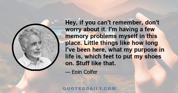 Hey, if you can't remember, don't worry about it. I'm having a few memory problems myself in this place. Little things like how long I've been here, what my purpose in life is, which feet to put my shoes on. Stuff like