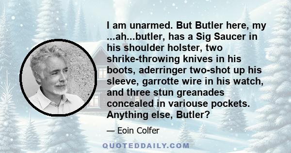 I am unarmed. But Butler here, my ...ah...butler, has a Sig Saucer in his shoulder holster, two shrike-throwing knives in his boots, aderringer two-shot up his sleeve, garrotte wire in his watch, and three stun